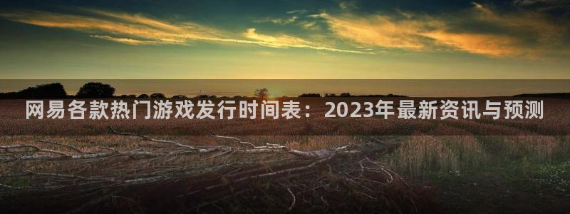 db电竞官网价 5O6917 db电竞：网易各款热门游戏发行时间表：2023年最新资讯与预测